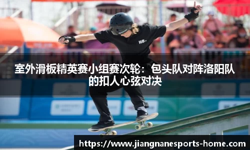 室外滑板精英赛小组赛次轮：包头队对阵洛阳队的扣人心弦对决